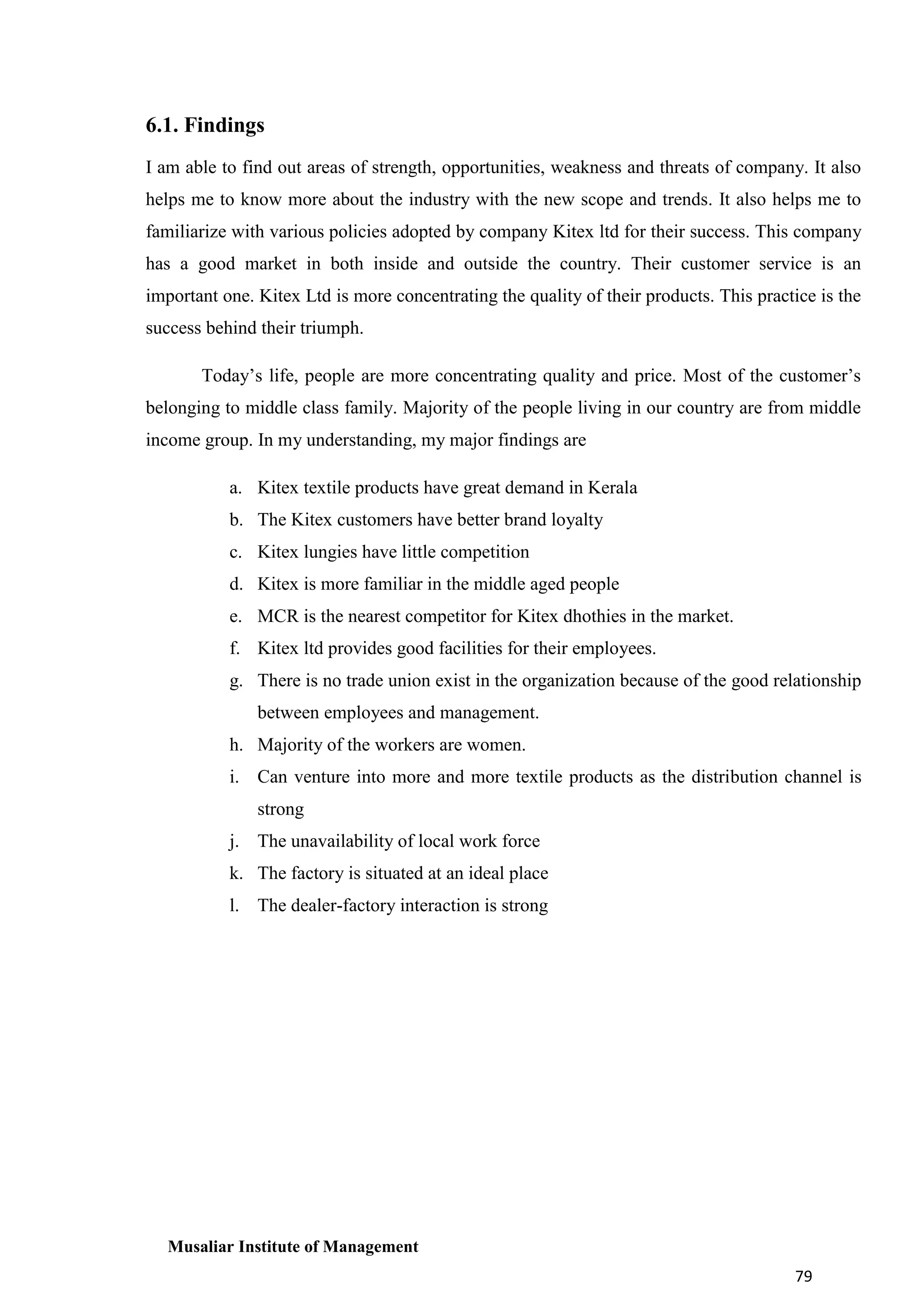 6.1. Findings
I am able to find out areas of strength, opportunities, weakness and threats of company. It also
helps me to know more about the industry with the new scope and trends. It also helps me to
familiarize with various policies adopted by company Kitex ltd for their success. This company
has a good market in both inside and outside the country. Their customer service is an
important one. Kitex Ltd is more concentrating the quality of their products. This practice is the
success behind their triumph.
Today’s life, people are more concentrating quality and price. Most of the customer’s
belonging to middle class family. Majority of the people living in our country are from middle
income group. In my understanding, my major findings are
a. Kitex textile products have great demand in Kerala
b. The Kitex customers have better brand loyalty
c. Kitex lungies have little competition
d. Kitex is more familiar in the middle aged people
e. MCR is the nearest competitor for Kitex dhothies in the market.
f. Kitex ltd provides good facilities for their employees.
g. There is no trade union exist in the organization because of the good relationship
between employees and management.
h. Majority of the workers are women.
i. Can venture into more and more textile products as the distribution channel is
strong
j. The unavailability of local work force
k. The factory is situated at an ideal place
l. The dealer-factory interaction is strong

Musaliar Institute of Management
79

 