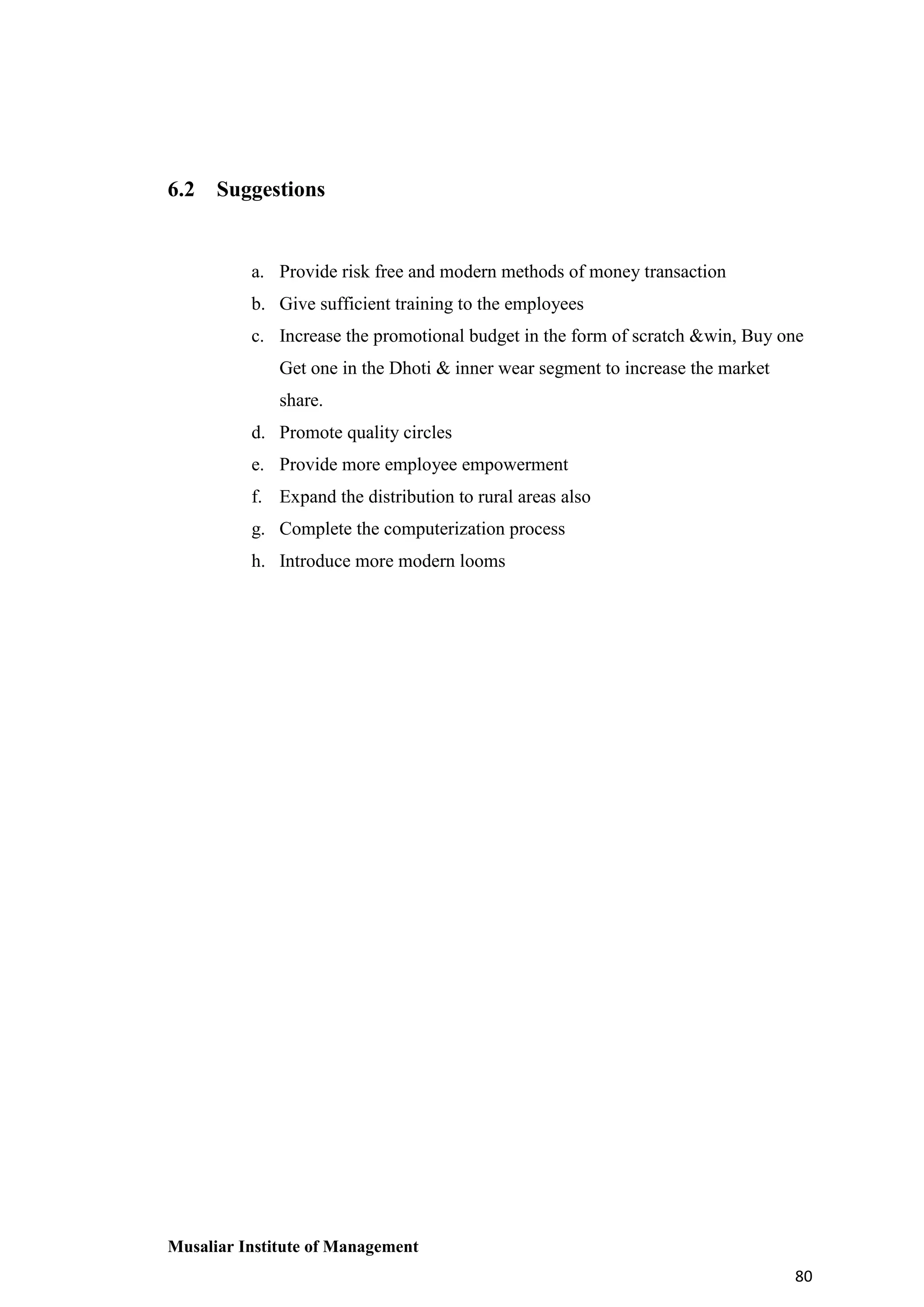 6.2 Suggestions

a. Provide risk free and modern methods of money transaction
b. Give sufficient training to the employees
c. Increase the promotional budget in the form of scratch &win, Buy one
Get one in the Dhoti & inner wear segment to increase the market
share.
d. Promote quality circles
e. Provide more employee empowerment
f. Expand the distribution to rural areas also
g. Complete the computerization process
h. Introduce more modern looms

Musaliar Institute of Management
80

 