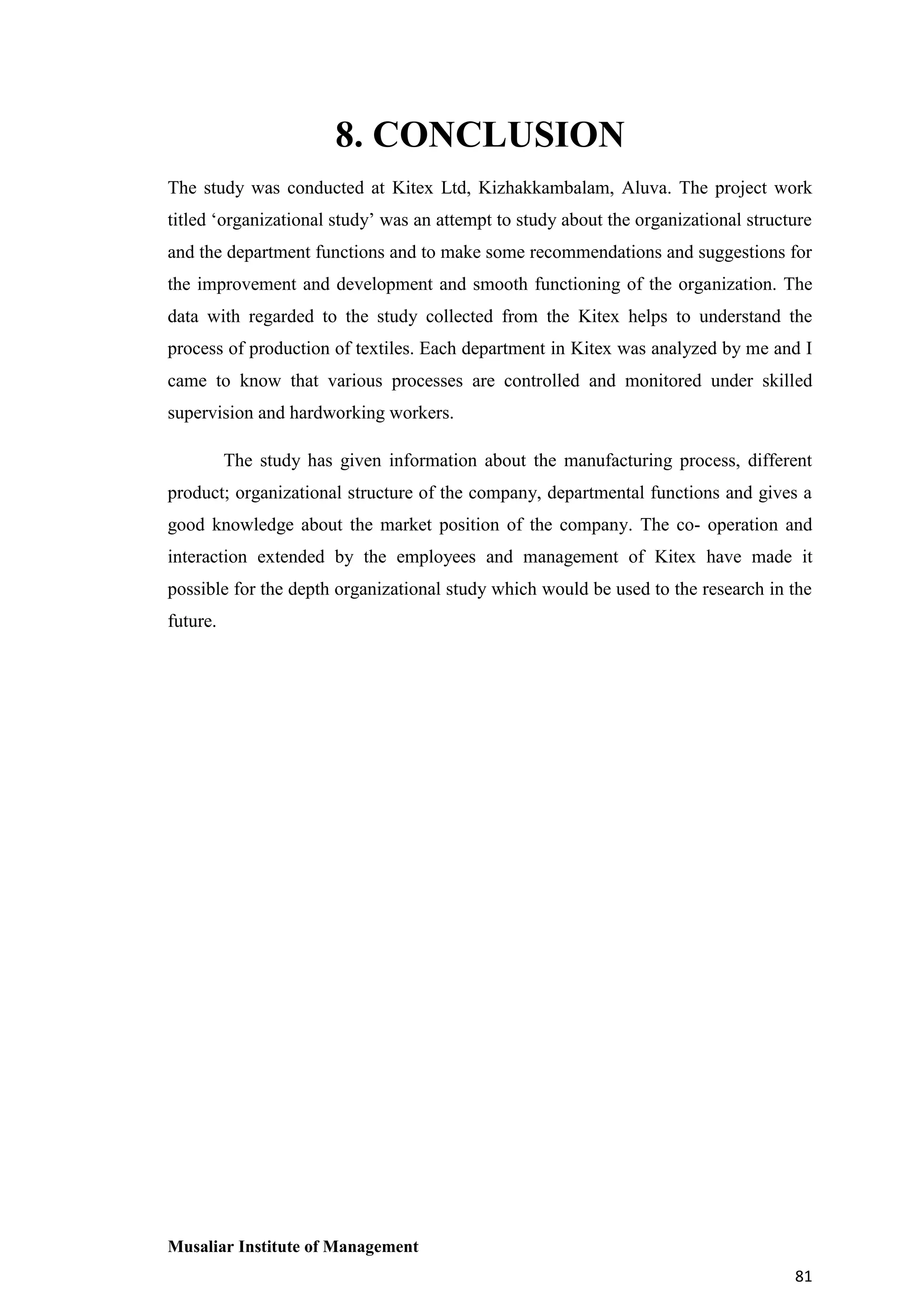 8. CONCLUSION
The study was conducted at Kitex Ltd, Kizhakkambalam, Aluva. The project work
titled ‘organizational study’ was an attempt to study about the organizational structure
and the department functions and to make some recommendations and suggestions for
the improvement and development and smooth functioning of the organization. The
data with regarded to the study collected from the Kitex helps to understand the
process of production of textiles. Each department in Kitex was analyzed by me and I
came to know that various processes are controlled and monitored under skilled
supervision and hardworking workers.
The study has given information about the manufacturing process, different
product; organizational structure of the company, departmental functions and gives a
good knowledge about the market position of the company. The co- operation and
interaction extended by the employees and management of Kitex have made it
possible for the depth organizational study which would be used to the research in the
future.

Musaliar Institute of Management
81

 