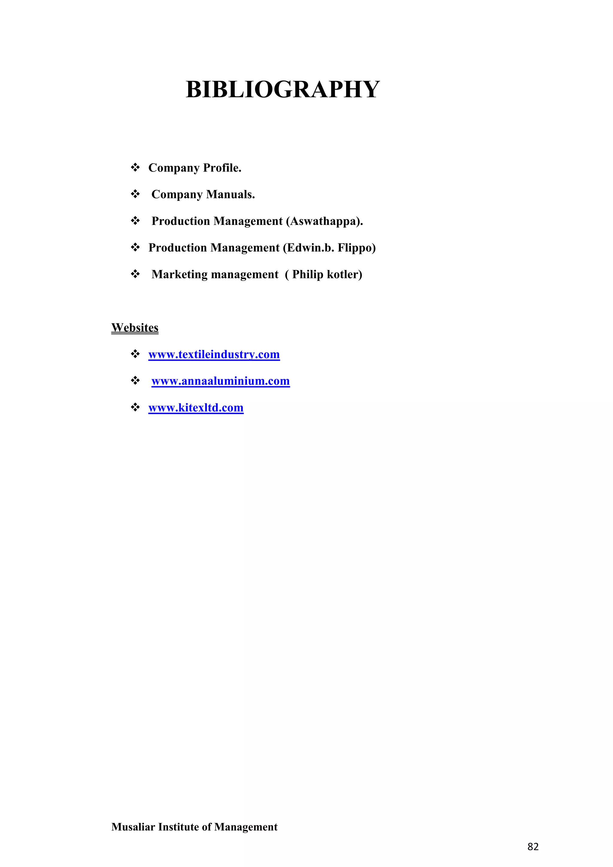 BIBLIOGRAPHY
 Company Profile.
 Company Manuals.
 Production Management (Aswathappa).
 Production Management (Edwin.b. Flippo)
 Marketing management ( Philip kotler)

Websites
 www.textileindustry.com
 www.annaaluminium.com
 www.kitexltd.com

Musaliar Institute of Management
82

 