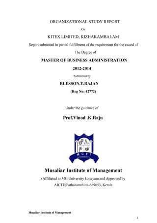 ORGANIZATIONAL STUDY REPORT
On

KITEX LIMITED, KIZHAKAMBALAM
Report submitted in partial fulfillment of the requirement for the award of
The Degree of

MASTER OF BUSINESS ADMINISTRATION
2012-2014
Submitted by

BLESSON.T.RAJAN
(Reg No: 42772)

Under the guidance of

Prof.Vinod .K.Raju

Musaliar Institute of Management
(Affiliated to MG University kottayam and Approved by
AICTE)Pathanamthitta-689653, Kerala

Musaliar Institute of Management
1

 
