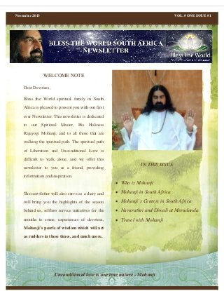 November 2013

VOL. # ONE ISSUE #1

WELCOME NOTE
Dear Devotees,
Bless the World spiritual family in South
Africa is pleased to present you with our first
ever Newsletter. This newsletter is dedicated
to our Spiritual Master, His Holiness
Rajayogi Mohanji, and to all those that are
walking the spiritual path. The spiritual path
of Liberation and Unconditional Love is
difficult to walk alone, and we offer this
newsletter to you as a friend, providing

IN THIS ISSUE

information and inspiration.

• Who is Mohanji
The newsletter will also serve as a diary and

• Mohanji in South Africa

will bring you the highlights of the season

• Mohanji’s Centers in South Africa

behind us, selfless service initiatives for the

• Navarathri and Diwali at Merudanda

months to come, experiences of devotees,

• Travel with Mohanji

Mohanji’s pearls of wisdom which will act
as rudders in these times, and much more.

Unconditional love is our true nature - Mohanji

 