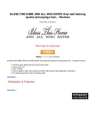 BLESS THIS HOME AND ALL WHO ENTER Vinyl wall lettering
                                                 quotes and sayings hom… Reviews
                                                                                Best seller of Produce




                                                                         Click image for Large Image




                                                                          Rating:           (out of reviews)

                                   BLESS THIS HOME AND ALL WHO ENTER Vinyl wall lettering quotes and sayings hom… Feature Products

                                         This item says “Bless this home and all who enter”
                                         Size is: 22? x 4?
                                         Color is Black
                                         Easy to apply to walls, doors, glass and other hard surfaces with application instructions
                                         No paiting required and will not damage walls

                                   Read More…


                                   Description & Features


                                   Read More…




Powered by TCPDF (www.tcpdf.org)
 