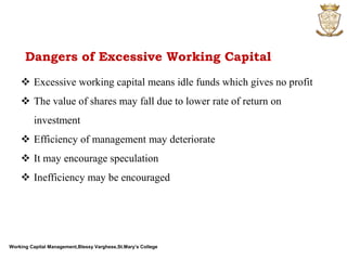 Working Capital Management,Blessy Varghese,St.Mary’s College
 Excessive working capital means idle funds which gives no profit
 The value of shares may fall due to lower rate of return on
investment
 Efficiency of management may deteriorate
 It may encourage speculation
 Inefficiency may be encouraged
Dangers of Excessive Working Capital
 