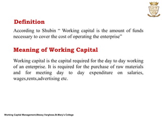 Working Capital Management,Blessy Varghese,St.Mary’s College
Definition
According to Shubin “ Working capital is the amount of funds
necessary to cover the cost of operating the enterprise”
Meaning of Working Capital
Working capital is the capital required for the day to day working
of an enterprise. It is required for the purchase of raw materials
and for meeting day to day expenditure on salaries,
wages,rents,advertising etc.
 