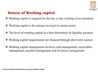 Working Capital Management,Blessy Varghese,St.Mary’s College
Nature of Working capital
 Working capital is required for the day to day working of an enterprise
 Working capital is the amount invested in current assets
 The level of working capital in a firm determines its liquidity position
 Working capital requirements are financed through short term sources
 Working capital management involves cash management, receivables
management, payable management and inventory management
 