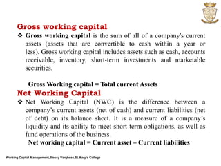 Working Capital Management,Blessy Varghese,St.Mary’s College
Gross working capital
 Gross working capital is the sum of all of a company's current
assets (assets that are convertible to cash within a year or
less). Gross working capital includes assets such as cash, accounts
receivable, inventory, short-term investments and marketable
securities.
Gross Working capital = Total current Assets
Net Working Capital
 Net Working Capital (NWC) is the difference between a
company’s current assets (net of cash) and current liabilities (net
of debt) on its balance sheet. It is a measure of a company’s
liquidity and its ability to meet short-term obligations, as well as
fund operations of the business.
Net working capital = Current asset – Current liabilities
 