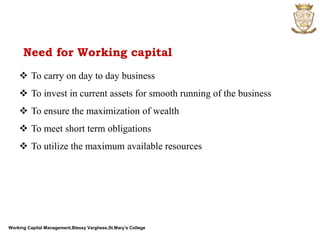 Working Capital Management,Blessy Varghese,St.Mary’s College
 To carry on day to day business
 To invest in current assets for smooth running of the business
 To ensure the maximization of wealth
 To meet short term obligations
 To utilize the maximum available resources
Need for Working capital
 