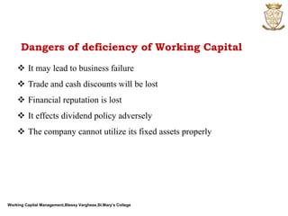 Working Capital Management,Blessy Varghese,St.Mary’s College
 It may lead to business failure
 Trade and cash discounts will be lost
 Financial reputation is lost
 It effects dividend policy adversely
 The company cannot utilize its fixed assets properly
Dangers of deficiency of Working Capital
 