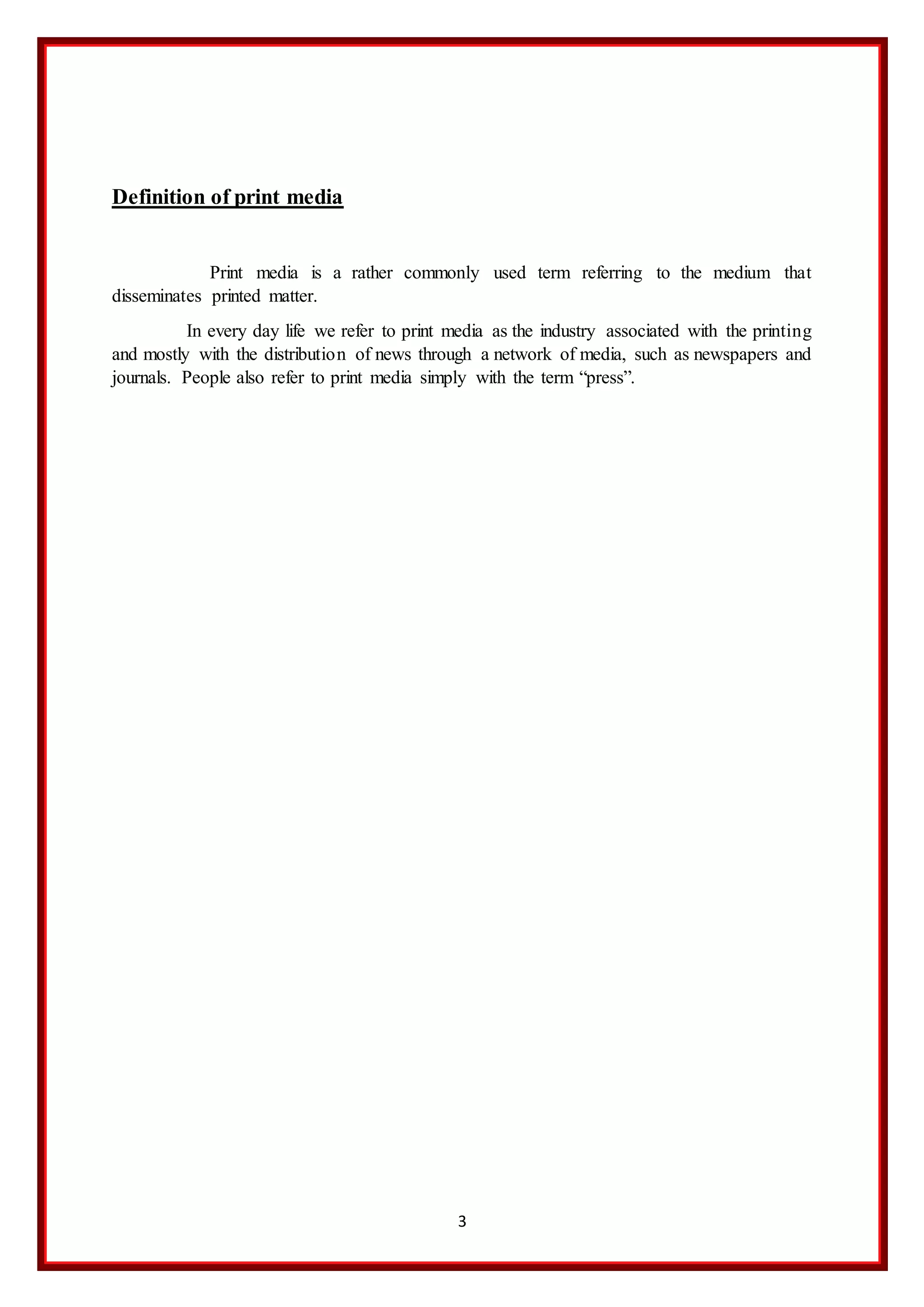 3
Definition of print media
Print media is a rather commonly used term referring to the medium that
disseminates printed matter.
In every day life we refer to print media as the industry associated with the printing
and mostly with the distribution of news through a network of media, such as newspapers and
journals. People also refer to print media simply with the term “press”.
 