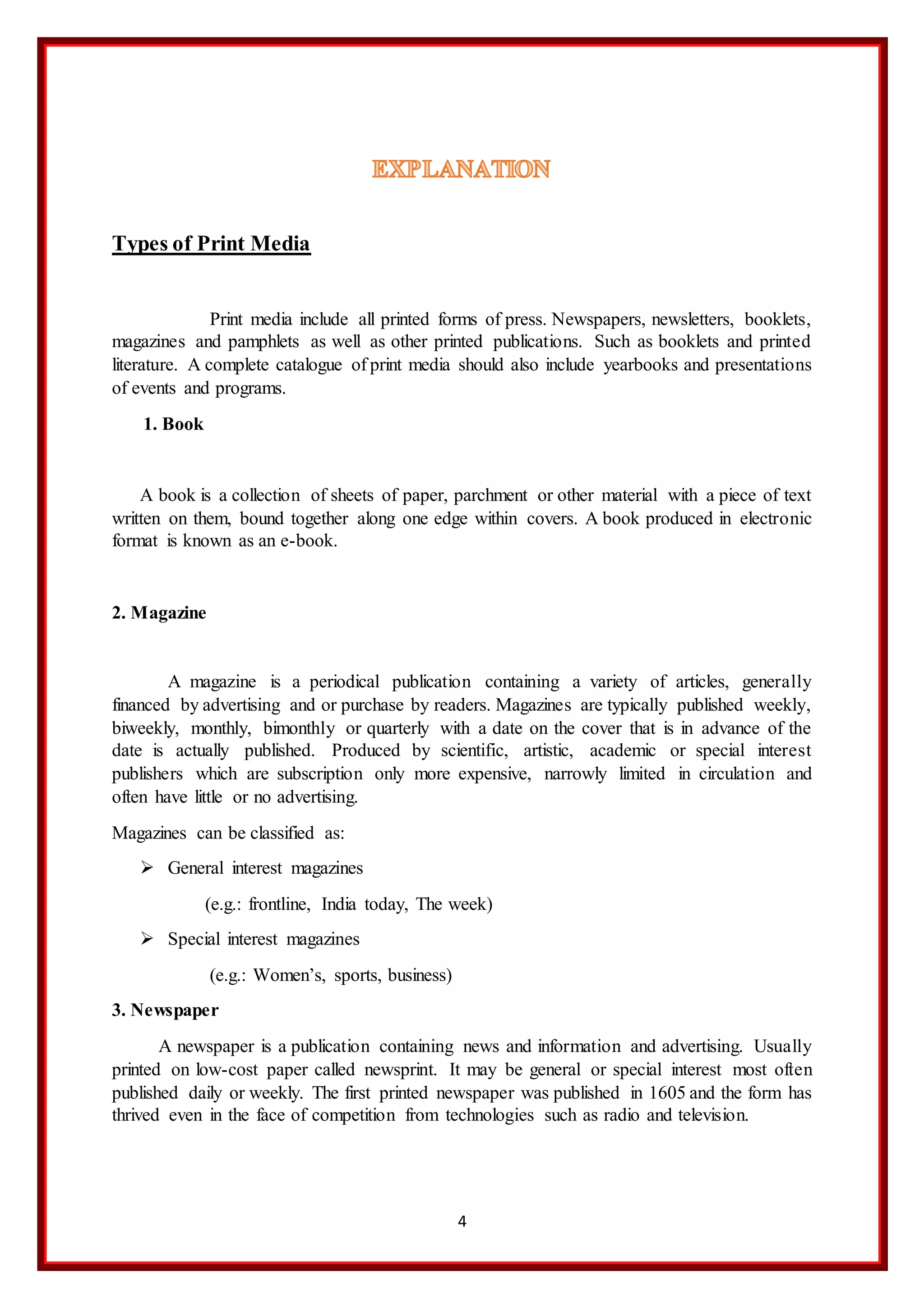 4
Types of Print Media
Print media include all printed forms of press. Newspapers, newsletters, booklets,
magazines and pamphlets as well as other printed publications. Such as booklets and printed
literature. A complete catalogue of print media should also include yearbooks and presentations
of events and programs.
1. Book
A book is a collection of sheets of paper, parchment or other material with a piece of text
written on them, bound together along one edge within covers. A book produced in electronic
format is known as an e-book.
2. Magazine
A magazine is a periodical publication containing a variety of articles, generally
financed by advertising and or purchase by readers. Magazines are typically published weekly,
biweekly, monthly, bimonthly or quarterly with a date on the cover that is in advance of the
date is actually published. Produced by scientific, artistic, academic or special interest
publishers which are subscription only more expensive, narrowly limited in circulation and
often have little or no advertising.
Magazines can be classified as:
 General interest magazines
(e.g.: frontline, India today, The week)
 Special interest magazines
(e.g.: Women’s, sports, business)
3. Newspaper
A newspaper is a publication containing news and information and advertising. Usually
printed on low-cost paper called newsprint. It may be general or special interest most often
published daily or weekly. The first printed newspaper was published in 1605 and the form has
thrived even in the face of competition from technologies such as radio and television.
 