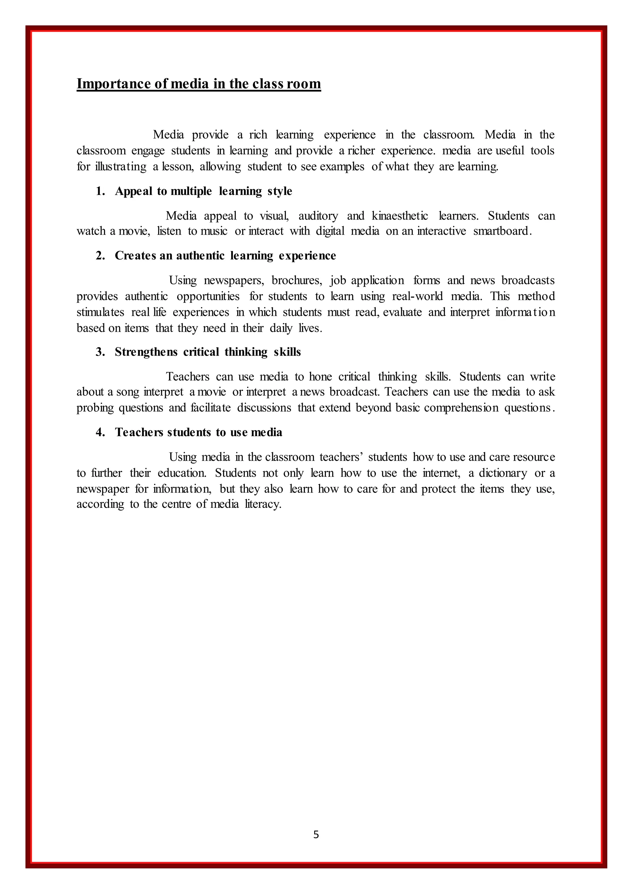 5
Importance of media in the class room
Media provide a rich learning experience in the classroom. Media in the
classroom engage students in learning and provide a richer experience. media are useful tools
for illustrating a lesson, allowing student to see examples of what they are learning.
1. Appeal to multiple learning style
Media appeal to visual, auditory and kinaesthetic learners. Students can
watch a movie, listen to music or interact with digital media on an interactive smartboard.
2. Creates an authentic learning experience
Using newspapers, brochures, job application forms and news broadcasts
provides authentic opportunities for students to learn using real-world media. This method
stimulates real life experiences in which students must read, evaluate and interpret information
based on items that they need in their daily lives.
3. Strengthens critical thinking skills
Teachers can use media to hone critical thinking skills. Students can write
about a song interpret a movie or interpret a news broadcast. Teachers can use the media to ask
probing questions and facilitate discussions that extend beyond basic comprehension questions.
4. Teachers students to use media
Using media in the classroom teachers’ students how to use and care resource
to further their education. Students not only learn how to use the internet, a dictionary or a
newspaper for information, but they also learn how to care for and protect the items they use,
according to the centre of media literacy.
 