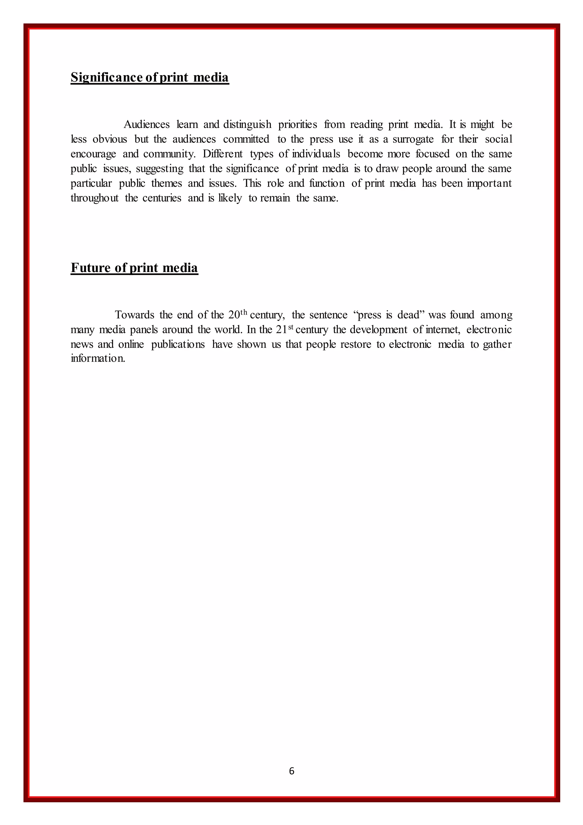 6
Significance ofprint media
Audiences learn and distinguish priorities from reading print media. It is might be
less obvious but the audiences committed to the press use it as a surrogate for their social
encourage and community. Different types of individuals become more focused on the same
public issues, suggesting that the significance of print media is to draw people around the same
particular public themes and issues. This role and function of print media has been important
throughout the centuries and is likely to remain the same.
Future of print media
Towards the end of the 20th century, the sentence “press is dead” was found among
many media panels around the world. In the 21st century the development of internet, electronic
news and online publications have shown us that people restore to electronic media to gather
information.
 