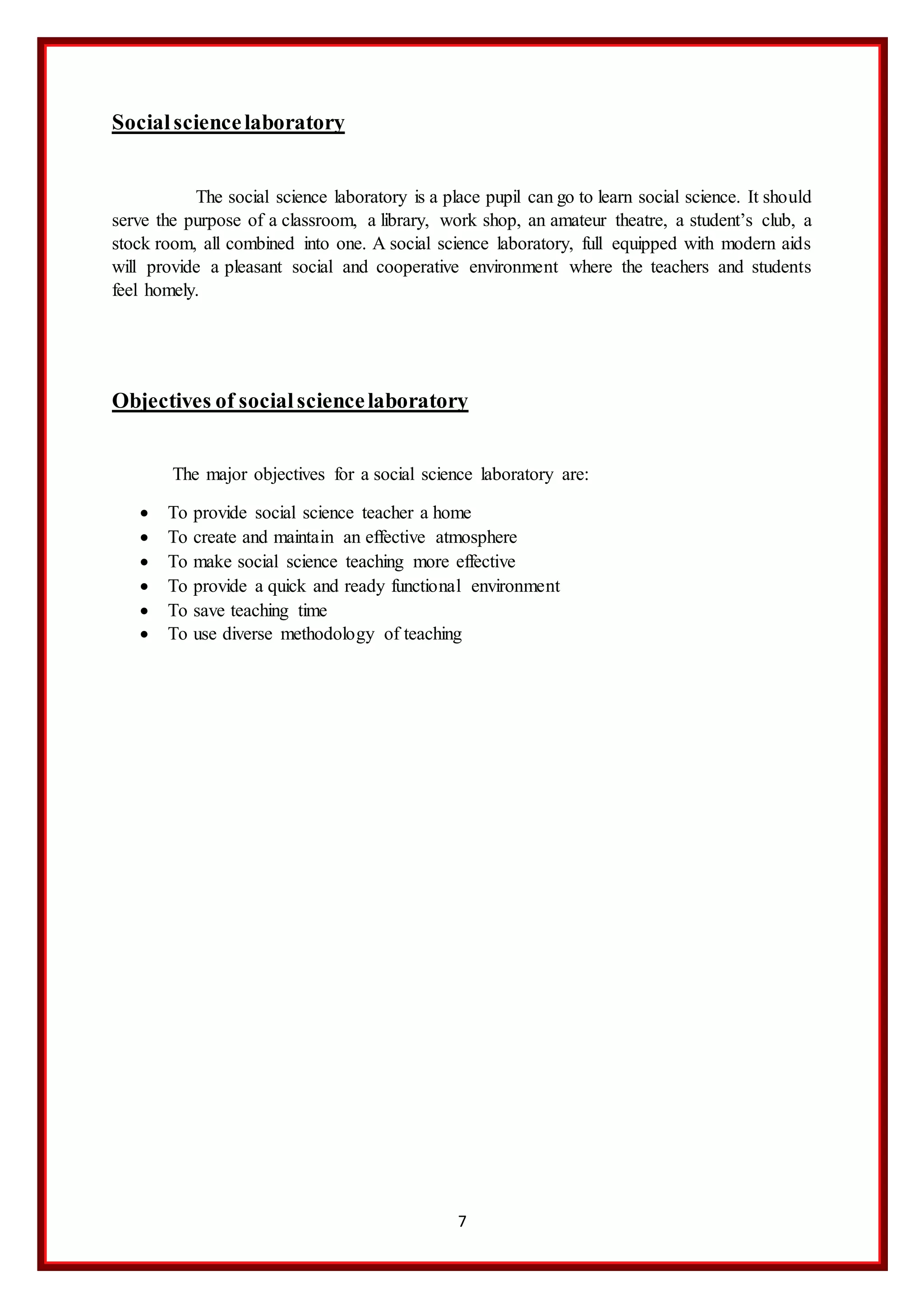 7
Socialsciencelaboratory
The social science laboratory is a place pupil can go to learn social science. It should
serve the purpose of a classroom, a library, work shop, an amateur theatre, a student’s club, a
stock room, all combined into one. A social science laboratory, full equipped with modern aids
will provide a pleasant social and cooperative environment where the teachers and students
feel homely.
Objectives of socialsciencelaboratory
The major objectives for a social science laboratory are:
 To provide social science teacher a home
 To create and maintain an effective atmosphere
 To make social science teaching more effective
 To provide a quick and ready functional environment
 To save teaching time
 To use diverse methodology of teaching
 