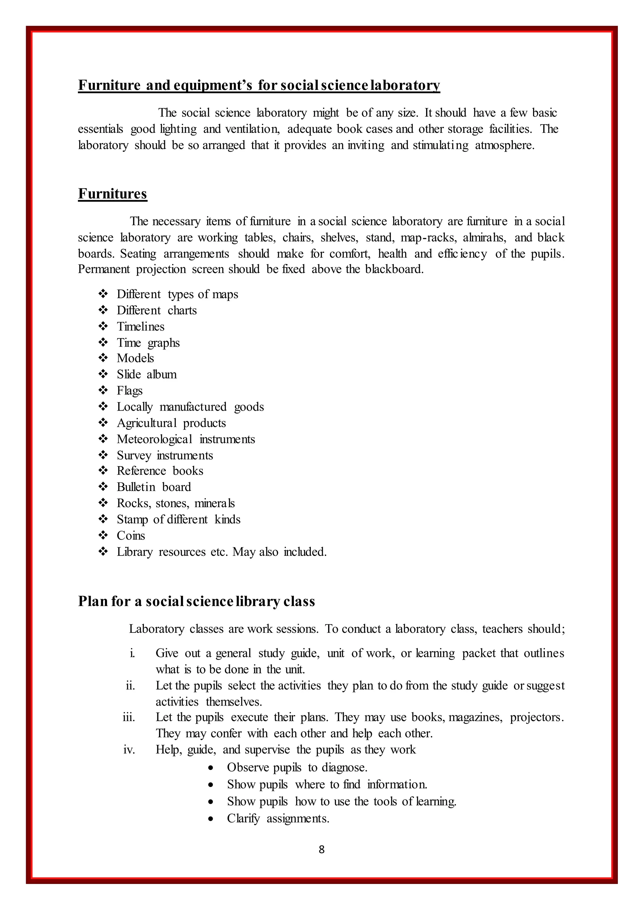 8
Furniture and equipment’s for socialsciencelaboratory
The social science laboratory might be of any size. It should have a few basic
essentials good lighting and ventilation, adequate book cases and other storage facilities. The
laboratory should be so arranged that it provides an inviting and stimulating atmosphere.
Furnitures
The necessary items of furniture in a social science laboratory are furniture in a social
science laboratory are working tables, chairs, shelves, stand, map-racks, almirahs, and black
boards. Seating arrangements should make for comfort, health and efficiency of the pupils.
Permanent projection screen should be fixed above the blackboard.
 Different types of maps
 Different charts
 Timelines
 Time graphs
 Models
 Slide album
 Flags
 Locally manufactured goods
 Agricultural products
 Meteorological instruments
 Survey instruments
 Reference books
 Bulletin board
 Rocks, stones, minerals
 Stamp of different kinds
 Coins
 Library resources etc. May also included.
Plan for a socialsciencelibrary class
Laboratory classes are work sessions. To conduct a laboratory class, teachers should;
i. Give out a general study guide, unit of work, or learning packet that outlines
what is to be done in the unit.
ii. Let the pupils select the activities they plan to do from the study guide or suggest
activities themselves.
iii. Let the pupils execute their plans. They may use books, magazines, projectors.
They may confer with each other and help each other.
iv. Help, guide, and supervise the pupils as they work
 Observe pupils to diagnose.
 Show pupils where to find information.
 Show pupils how to use the tools of learning.
 Clarify assignments.
 