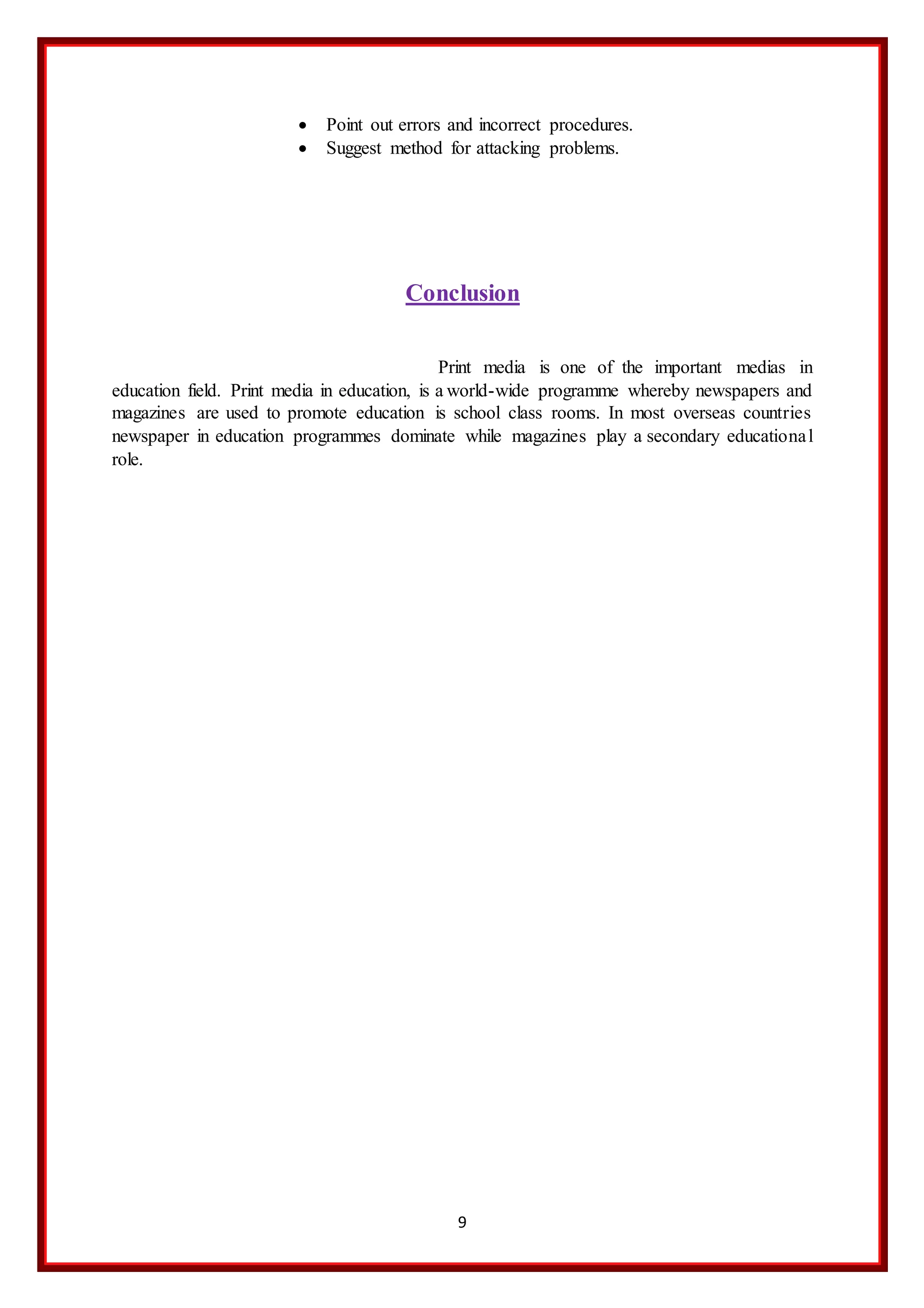 9
 Point out errors and incorrect procedures.
 Suggest method for attacking problems.
Conclusion
Print media is one of the important medias in
education field. Print media in education, is a world-wide programme whereby newspapers and
magazines are used to promote education is school class rooms. In most overseas countries
newspaper in education programmes dominate while magazines play a secondary educational
role.
 