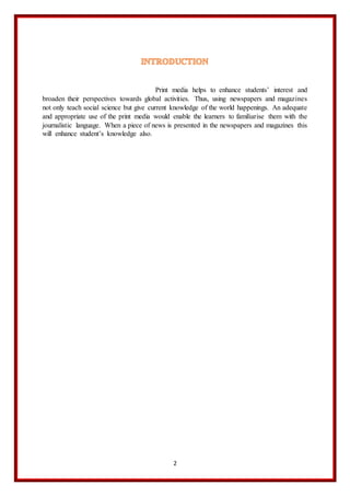 2
Print media helps to enhance students’ interest and
broaden their perspectives towards global activities. Thus, using newspapers and magazines
not only teach social science but give current knowledge of the world happenings. An adequate
and appropriate use of the print media would enable the learners to familiarise them with the
journalistic language. When a piece of news is presented in the newspapers and magazines this
will enhance student’s knowledge also.
 