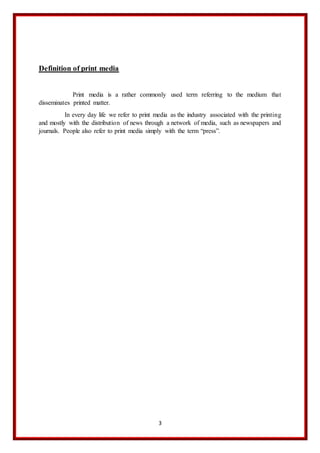 3
Definition of print media
Print media is a rather commonly used term referring to the medium that
disseminates printed matter.
In every day life we refer to print media as the industry associated with the printing
and mostly with the distribution of news through a network of media, such as newspapers and
journals. People also refer to print media simply with the term “press”.
 