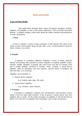 4
Types of Print Media
Print media include all printed forms of press. Newspapers, newsletters, booklets,
magazines and pamphlets as well as other printed publications. Such as booklets and printed
literature. A complete catalogue of print media should also include yearbooks and presentations
of events and programs.
1. Book
A book is a collection of sheets of paper, parchment or other material with a piece of text
written on them, bound together along one edge within covers. A book produced in electronic
format is known as an e-book.
2. Magazine
A magazine is a periodical publication containing a variety of articles, generally
financed by advertising and or purchase by readers. Magazines are typically published weekly,
biweekly, monthly, bimonthly or quarterly with a date on the cover that is in advance of the
date is actually published. Produced by scientific, artistic, academic or special interest
publishers which are subscription only more expensive, narrowly limited in circulation and
often have little or no advertising.
Magazines can be classified as:
 General interest magazines
(e.g.: frontline, India today, The week)
 Special interest magazines
(e.g.: Women’s, sports, business)
3. Newspaper
A newspaper is a publication containing news and information and advertising. Usually
printed on low-cost paper called newsprint. It may be general or special interest most often
published daily or weekly. The first printed newspaper was published in 1605 and the form has
thrived even in the face of competition from technologies such as radio and television.
 
