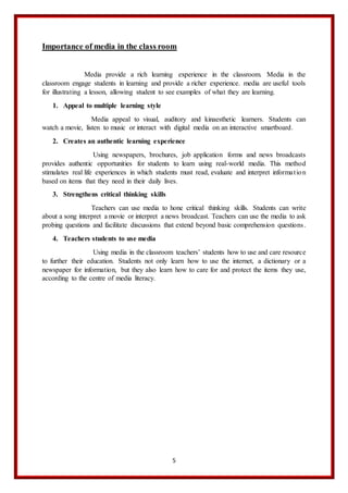 5
Importance of media in the class room
Media provide a rich learning experience in the classroom. Media in the
classroom engage students in learning and provide a richer experience. media are useful tools
for illustrating a lesson, allowing student to see examples of what they are learning.
1. Appeal to multiple learning style
Media appeal to visual, auditory and kinaesthetic learners. Students can
watch a movie, listen to music or interact with digital media on an interactive smartboard.
2. Creates an authentic learning experience
Using newspapers, brochures, job application forms and news broadcasts
provides authentic opportunities for students to learn using real-world media. This method
stimulates real life experiences in which students must read, evaluate and interpret information
based on items that they need in their daily lives.
3. Strengthens critical thinking skills
Teachers can use media to hone critical thinking skills. Students can write
about a song interpret a movie or interpret a news broadcast. Teachers can use the media to ask
probing questions and facilitate discussions that extend beyond basic comprehension questions.
4. Teachers students to use media
Using media in the classroom teachers’ students how to use and care resource
to further their education. Students not only learn how to use the internet, a dictionary or a
newspaper for information, but they also learn how to care for and protect the items they use,
according to the centre of media literacy.
 