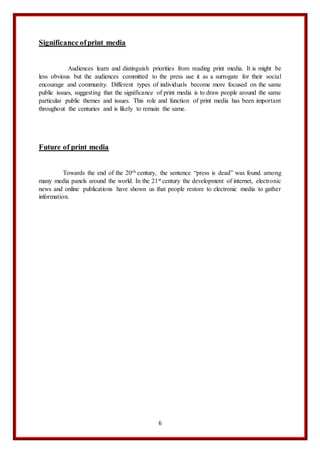 6
Significance ofprint media
Audiences learn and distinguish priorities from reading print media. It is might be
less obvious but the audiences committed to the press use it as a surrogate for their social
encourage and community. Different types of individuals become more focused on the same
public issues, suggesting that the significance of print media is to draw people around the same
particular public themes and issues. This role and function of print media has been important
throughout the centuries and is likely to remain the same.
Future of print media
Towards the end of the 20th century, the sentence “press is dead” was found among
many media panels around the world. In the 21st century the development of internet, electronic
news and online publications have shown us that people restore to electronic media to gather
information.
 
