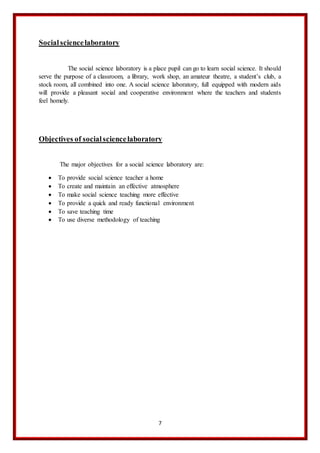 7
Socialsciencelaboratory
The social science laboratory is a place pupil can go to learn social science. It should
serve the purpose of a classroom, a library, work shop, an amateur theatre, a student’s club, a
stock room, all combined into one. A social science laboratory, full equipped with modern aids
will provide a pleasant social and cooperative environment where the teachers and students
feel homely.
Objectives of socialsciencelaboratory
The major objectives for a social science laboratory are:
 To provide social science teacher a home
 To create and maintain an effective atmosphere
 To make social science teaching more effective
 To provide a quick and ready functional environment
 To save teaching time
 To use diverse methodology of teaching
 