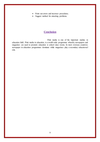 9
 Point out errors and incorrect procedures.
 Suggest method for attacking problems.
Conclusion
Print media is one of the important medias in
education field. Print media in education, is a world-wide programme whereby newspapers and
magazines are used to promote education is school class rooms. In most overseas countries
newspaper in education programmes dominate while magazines play a secondary educational
role.
 