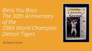 Bless You Boys: 
The 30th Anniversary 
of the 
1984 World Champion 
Detroit Tigers 
By Darryl Heron 
 