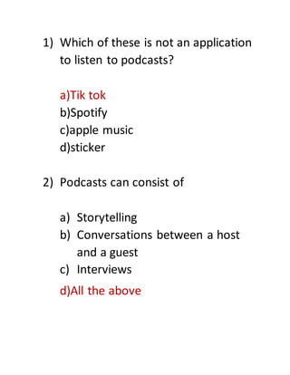 1) Which of these is not an application
to listen to podcasts?
a)Tik tok
b)Spotify
c)apple music
d)sticker
2) Podcasts can consist of
a) Storytelling
b) Conversations between a host
and a guest
c) Interviews
d)All the above
 
