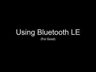 Using Bluetooth LE 
(For Good) 
 