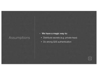Assumptions
‣ We have a magic way to:
• Distribute secrets (e.g. private keys)
• Do strong S2S authentication
 