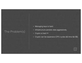 The Problem(s)
‣ Managing keys is hard.
‣ Infrastructure persists data aggressively.
‣ Crypto is hard ™
‣ Crypto can be expensive (CPU cycles && time && $$).
 