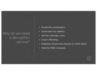 Why do we need
a decryption
service?
‣ Private Key centralization.
‣ Guaranteed key deletion.
‣ Get the code right, once.
‣ Crypto ofﬂoading.
‣ Database compromise requires an online attack.
‣ Hide the HSM complexity.
 