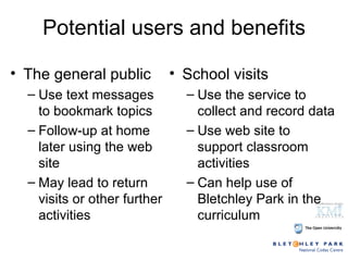 Potential users and benefits The general public Use text messages to bookmark topics Follow-up at home later using the web site May lead to return visits or other further activities School visits Use the service to collect and record data Use web site to support classroom activities Can help use of Bletchley Park in the curriculum 