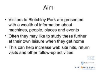 Aim Visitors to Bletchley Park are presented with a wealth of information about machines, people, places and events Often they may like to study these further at their own leisure when they get home This can help increase web site hits, return visits and other follow-up activities 