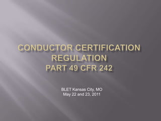 CONDUCTOR CERTIFICATION REGULATIONPart 49 cfr 242 BLET Kansas City, MO May 22 and 23, 2011 
