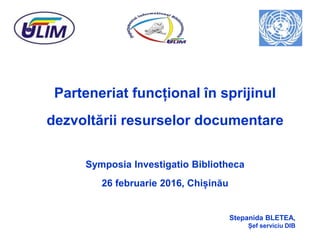 Parteneriat funcțional în sprijinul
dezvoltării resurselor documentare
Symposia Investigatio Bibliotheca
26 februarie 2016, Chișinău
Stepanida BLETEA,
Șef serviciu DIB
 