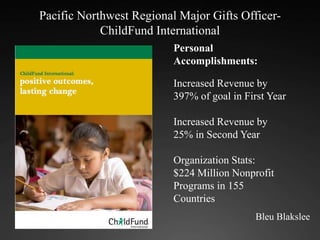 Pacific Northwest Regional Major Gifts Officer- ChildFund International  Personal Accomplishments: Increased Revenue by 397% of goal in First Year Increased Revenue by 25% in Second Year Organization Stats: $224 Million Nonprofit Programs in 155 Countries Bleu Blakslee 