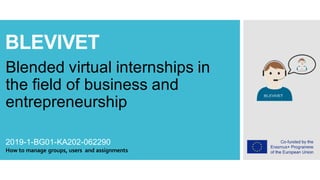 BLEVIVET
Blended virtual internships in
the field of business and
entrepreneurship
2019-1-BG01-KA202-062290
How to manage groups, users and assignments
 