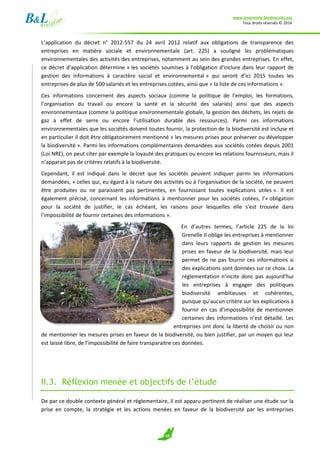 www.empreinte-biodiversite.org
Tous droits réservés © 2014
10
L’application du décret n° 2012-557 du 24 avril 2012 relatif aux obligations de transparence des
entreprises en matière sociale et environnementale (art. 225) a souligné les problématiques
environnementales des activités des entreprises, notamment au sein des grandes entreprises. En effet,
ce décret d’application détermine « les sociétés soumises à l'obligation d'inclure dans leur rapport de
gestion des informations à caractère social et environnemental » qui seront d’ici 2015 toutes les
entreprises de plus de 500 salariés et les entreprises cotées, ainsi que « la liste de ces informations ».
Ces informations concernent des aspects sociaux (comme la politique de l’emploi, les formations,
l’organisation du travail ou encore la santé et la sécurité des salariés) ainsi que des aspects
environnementaux (comme la politique environnementale globale, la gestion des déchets, les rejets de
gaz à effet de serre ou encore l’utilisation durable des ressources). Parmi ces informations
environnementales que les sociétés doivent toutes fournir, la protection de la biodiversité est incluse et
en particulier il doit être obligatoirement mentionné « les mesures prises pour préserver ou développer
la biodiversité ». Parmi les informations complémentaires demandées aux sociétés cotées depuis 2001
(Loi NRE), on peut citer par exemple la loyauté des pratiques ou encore les relations fournisseurs, mais il
n’apparait pas de critères relatifs à la biodiversité.
Cependant, il est indiqué dans le décret que les sociétés peuvent indiquer parmi les informations
demandées, « celles qui, eu égard à la nature des activités ou à l'organisation de la société, ne peuvent
être produites ou ne paraissent pas pertinentes, en fournissant toutes explications utiles ». Il est
également précisé, concernant les informations à mentionner pour les sociétés cotées, l’« obligation
pour la société de justifier, le cas échéant, les raisons pour lesquelles elle s'est trouvée dans
l'impossibilité de fournir certaines des informations ».
En d’autres termes, l’article 225 de la loi
Grenelle II oblige les entreprises à mentionner
dans leurs rapports de gestion les mesures
prises en faveur de la biodiversité, mais leur
permet de ne pas fournir ces informations si
des explications sont données sur ce choix. La
réglementation n’incite donc pas aujourd’hui
les entreprises à engager des politiques
biodiversité ambitieuses et cohérentes,
puisque qu’aucun critère sur les explications à
fournir en cas d’impossibilité de mentionner
certaines des informations n’est détaillé. Les
entreprises ont donc la liberté de choisir ou non
de mentionner les mesures prises en faveur de la biodiversité, ou bien justifier, par un moyen qui leur
est laissé libre, de l’impossibilité de faire transparaitre ces données.
II.3. Réflexion menée et objectifs de l’étude
De par ce double contexte général et réglementaire, il est apparu pertinent de réaliser une étude sur la
prise en compte, la stratégie et les actions menées en faveur de la biodiversité par les entreprises
 