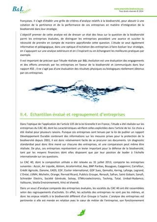 www.empreinte-biodiversite.org
Tous droits réservés © 2014
11
françaises. Il s’agit d’établir une grille de critères d’analyse relatifs à la biodiversité, pour aboutir à une
cotation de la pertinence et de la performance de ces entreprises en matière d’intégration de la
biodiversité dans leur stratégie.
L’objectif premier de cette analyse est de dresser un état des lieux sur la question de la biodiversité
parmi les entreprises évaluées, de distinguer les entreprises possédant une avance et susciter la
nécessité de prendre en compte de manière approfondie cette question. L’étude se veut également
informative et pédagogique, dans une optique d’incitation des entreprises à faire évoluer leur stratégie,
en s’appuyant sur une analyse extérieure et en s’inspirant ou en échangeant les meilleures pratiques par
exemple.
Il est important de préciser que l’étude réalisée par B&L évolution est une évaluation des engagements
et des efforts annoncés par les entreprises en faveur de la biodiversité et communiqués dans leur
rapport RSE ; il ne s’agit pas d’une évaluation des résultats physiques ou biologiques réellement obtenus
par ces entreprises.
II.4. Echantillon évalué et regroupement d’entreprises
Dans l’optique de l’application de l’article 225 de la loi Grenelle II en France, l’étude a été réalisée sur les
entreprises du CAC 40, dont les caractéristiques vérifient celles explicitées dans l’article de loi. Ce choix a
été réalisé pour plusieurs raisons. Puisque ces entreprises sont tenues par la loi de publier un rapport
Développement Durable contenant des informations sur les mesures prises pour la protection de la
biodiversité depuis 2001, il est donc relativement facile de se procurer ces documents. Un diagnostic
standardisé peut donc être mené sur chacune des entreprises, et une comparaison peut même être
réalisée. De plus, ces entreprises représentent un levier important pour la défense de la biodiversité,
tant par les moyens financiers dont elles disposent que par leur position de leader à l’échelle
internationale sur ces questions.
Le CAC 40, dont la composition utilisée a été relevée au 31 juillet 2013, comporte les entreprises
suivantes : Accor, Air Liquide, Alstom, Arcelormittal, Axa, BNP Paribas, Bouygues, Capgemini, Carrefour,
Crédit Agricole, Danone, EADS, EDF, Essilor International, GDF Suez, Gemalto, Kering, Lafarge, Legrand,
L’Oréal, LVMH, Michelin, Orange, Pernod Ricard, Publicis Groupe, Renault, Safran, Saint Gobain, Sanofi,
Schneider Electric, Société Générale, Solvay, STMicroelectronics, Technip, Total, Unibail-Rodamco,
Vallourec, Veolia Environnement, Vinci et Vivendi.
Dans un souci d’analyse comparée des entreprises évaluées, les sociétés du CAC 40 ont été rassemblées
selon des regroupements d’activités. En effet, les activités des entreprises ne sont pas les mêmes, et
donc les enjeux relatifs à la biodiversité différent d’un Groupe à l’autre. L’analyse des entreprises est
pertinente si elle est menée en relation avec le cœur de métier de l’entreprise, son fonctionnement
 