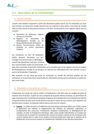 www.empreinte-biodiversite.org
Tous droits réservés © 2014
13
II.5. Description de la méthodologie
a. Sources utilisées
L’étude a été réalisée uniquement à partir des documents publics fournis par les entreprises sur leurs
sites internet. Les documents étudiés portent tous sur l’exercice le plus récent, c'est-à-dire de l’année
2012 ou 2011 suivant les documents trouvés sur ces sites. Les documents et les rapports utilisés sont les
suivants :
■ Documents de références, rapports
annuels ou d’activités
■ Rapports ou documents de
Développement Durable ou de
Responsabilité Sociale d’Entreprise
■ Chartes Environnement, Codes de
Conduite ou autres documents
similaires
Les entreprises du CAC 40 produisent
parfois plusieurs documents sur leur
stratégie environnementale et développent
souvent des plateformes web pour renforcer
leur communication auprès du grand public. Il a
donc fallu restreindre le périmètre d’évaluation, et ne travailler que sur les rapports annuels en matière
de Développement Durable de ces groupes, en excluant les informations des sites internet, ce qui a
permis de standardiser l’évaluation.
B&L évolution n’a pas mené de travail de vérification ou d’audit des données publiées par les
entreprises, et ne peut être tenue responsable des informations émises par les entreprises et contenues
dans cette étude.
b. Elaboration d’une grille de critères
L’élaboration de la grille de critères relatifs à la biodiversité a été faite selon les modèles de grille de
notation extra financière. La grille est ainsi composée de 8 grands thèmes d’analyse, qui permettent de
juger exhaustivement l’ensemble des pratiques de gestion de la biodiversité d’une entreprise du CAC 40.
Ces grands thèmes de base sont ensuite divisés en plusieurs niveaux de sous-critères, pour apporter une
précision dans l’analyse. Les 8 grands critères retenus sont ainsi les suivants :
■ Impacts : ce critère est basé sur la définition des sept facteurs d’érosion définis par l’UICN, à savoir
la destruction des habitats, la fragmentation des habitats, les pollutions engendrées, la
surexploitation des ressources, l’introduction d’espèces envahissantes, le développement des
maladies, et enfin le Changement Climatique. Nous avons étudié l’identification et l’analyse par
l’entreprise de ses impacts sur la biodiversité. Comme les impacts relevés par les entreprises sont
souvent réalisés dans le cadre d’une analyse environnementale plus large que la question de la
biodiversité, le lien entre les impacts et la biodiversité a bénéficié d’une attention particulière.
 