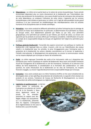 www.empreinte-biodiversite.org
Tous droits réservés © 2014
14
■ Dépendances : ce critère est en partie basé sur la notion de service écosystémique. Toute activité
économique dépendant plus ou moins directement de la biodiversité, par l’intermédiaire des
services que produisent les écosystèmes, nous avons étudié la prise de conscience des entreprises
de cette dépendance, en analysant l’utilisation de cette notion. L’approche par les services
écosystémiques a été utilisée en partie pour ce critère, car il s’agit de celle possédant le plus grand
consensus à ce jour concernant les problématiques des interdépendances entre les activités
humaines et les écosystèmes dans le monde scientifique.
■ Périmètres : nous avons analysé les différents périmètres qu’utilise l’entreprise pour le pilotage de
ses actions en faveur de la biodiversité. En particulier, la détermination d’un périmètre au niveau
du Groupe entier, d’un déploiement potentiel par filiales ou par sites, d’un périmètre
géographique, d’un périmètre par activités ou par métiers, par chaine de valeur, ou encore une
approche par les produits et services offerts par l‘entreprise considérée. L’identification et la prise
en compte de la responsabilité élargie du Groupe ont également fait l’objet d’un périmètre pour
ce critère.
■ Politique générale biodiversité : l’ensemble des aspects concernant une politique en matière de
biodiversité a été regroupé dans ce critère. L’accent a été mis sur l’identification des enjeux
relatifs à la biodiversité pour les activités, la prise d’engagements pour l’entreprise pour la
protection de la biodiversité, les actions réalisées concrètement sur le terrain, le leadership à
l’échelle internationale, le développement de partenariats, ou encore la communication menée
sur les moyens déployés par le Groupe en faveur de la biodiversité.
■ Outils : ce critère regroupe l’ensemble des outils et les instruments créés ou à disposition des
entreprises pour mener la politique en matière de biodiversité. Nous avons ainsi étudié l’existence
d’outil de management de la biodiversité au sein de l’entreprise, l’existence et la précision d’un
tableau de bord biodiversité, la sensibilisation et la formation des collaborateurs sur cette
question, les outils d’évaluation de la biodiversité sur les sites de l’entreprise, les moyens
financiers engagés, ou encore l’approfondissement de la responsabilité élargie par le Groupe.
■ Innovation : nous avons analysé pour ce critère l’existence d’offres en lien avec la biodiversité ou
développées dans un but spécifique de protection de la biodiversité, la capacité à faire évoluer ces
produits et ces services, l’existence de travaux de Recherche & Développement, ou encore
l’instauration de veilles technologiques ou réglementaires.
■ Législation et positionnement : ce dernier
critère évalue la conformité de
l’entreprise aux attentes de l’article
225 de la loi Grenelle II. Nous
avons également relevé les
procès ou les amendes
potentiels en rapport avec des
dégâts infligés aux écosystèmes
ou à la biodiversité, présentés
dans les rapports. L’anticipation
de la réglementation en lien avec la
biodiversité a aussi été étudiée.
 