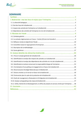 www.empreinte-biodiversite.org
Tous droits réservés © 2014
2
SOMMAIRE
Synthèse ....................................................................................................... 3
I. Biodiversité : état des lieux et enjeux pour l’entreprise.......................................... 4
I.1. La diversité biologique ............................................................................................................................... 4
I.2. Etat des lieux de la biodiversité ................................................................................................................. 5
I.3. Impacts des activités de l’entreprise sur la biodiversité............................................................................ 6
I.4. Dépendances des activités de l’entreprise vis-à-vis de la biodiversité...................................................... 7
II. Résultats de l’étude ...................................................................................... 9
II.1. Contexte général....................................................................................................................................... 9
II.2. Le contexte réglementaire en France : l’article 225 de la loi Grenelle II .................................................. 9
II.3. Réflexion menée et objectifs de l’étude ................................................................................................. 10
II.4. Echantillon évalué et regroupement d’entreprises................................................................................ 11
II.5. Description de la méthodologie.............................................................................................................. 13
II.6. Scores généraux...................................................................................................................................... 17
III. Analyse détaillée des démarches biodiversité.....................................................20
III.1. Prise en compte générale de la biodiversité.......................................................................................... 20
III.2. Identification et analyse des impacts des activités sur la biodiversité.................................................. 21
III.3. Identification et analyse des dépendances des activités vis-à-vis de la biodiversité ............................ 23
III.4. Identification et actions concernant la responsabilité élargie de l’entreprise ...................................... 25
III.5. Formalisation d’une politique et engagements en faveur de la biodiversité........................................ 28
III.6. Reconnaissance Stratégie Nationale pour la Biodiversité ..................................................................... 29
III.7. Actions menées sur le terrain en faveur de la biodiversité ................................................................... 30
III.8. Partenariats dans le cadre de la protection de la biodiversité .............................................................. 32
III.9. Outils de management, d’évaluation et d’intégration de la biodiversité.............................................. 33
III.10. Analyse cartographique des enjeux de biodiversité............................................................................ 37
III.11. Veilles, Recherche et Développement, et offres de produits et services menés par l’entreprise ...... 38
IV. Conclusion................................................................................................42
Références....................................................................................................43
 