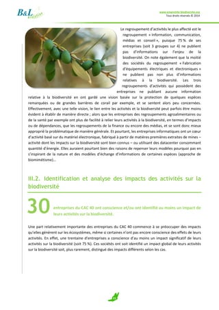 www.empreinte-biodiversite.org
Tous droits réservés © 2014
21
Le regroupement d’activités le plus affecté est le
regroupement « Information, communication,
médias et conseil », puisque 75 % de ses
entreprises (soit 3 groupes sur 4) ne publient
pas d’informations sur l’enjeu de la
biodiversité. On note également que la moitié
des sociétés du regroupement « Fabrication
d’équipements électriques et électroniques »
ne publient pas non plus d’informations
relatives à la biodiversité. Les trois
regroupements d’activités qui possèdent des
entreprises ne publiant aucune information
relative à la biodiversité en ont gardé une vision basée sur la protection de quelques espèces
remarquées ou de grandes barrières de corail par exemple, et se sentent alors peu concernées.
Effectivement, avec une telle vision, le lien entre les activités et la biodiversité peut parfois être moins
évident à établir de manière directe ; alors que les entreprises des regroupements agroalimentaires ou
de la santé par exemple ont plus de facilité à relier leurs activités à la biodiversité, en termes d’impacts
ou de dépendances, que les regroupements de la finance ou encore des médias, et se sont donc mieux
approprié la problématique de manière générale. Et pourtant, les entreprises informatiques ont un cœur
d’activité basé sur du matériel électronique, fabriqué à partir de matières premières extraites de mines –
activité dont les impacts sur la biodiversité sont bien connus – ou utilisant des datacenter consommant
quantité d’énergie. Elles auraient pourtant bien des raisons de repenser leurs modèles pourquoi pas en
s’inspirant de la nature et des modèles d’échange d’informations de certaines espèces (approche de
biomimétisme)…
III.2. Identification et analyse des impacts des activités sur la
biodiversité
entreprises du CAC 40 ont conscience et/ou ont identifié au moins un impact de
leurs activités sur la biodiversité.
Une part relativement importante des entreprises du CAC 40 commence à se préoccuper des impacts
qu’elles génèrent sur les écosystèmes, même si certaines n’ont pas encore conscience des effets de leurs
activités. En effet, une trentaine d’entreprises a conscience d’au moins un impact significatif de leurs
activités sur la biodiversité (soit 75 %). Ces sociétés ont soit identifié un impact global de leurs activités
sur la biodiversité soit, plus rarement, distingué des impacts différents selon les cas.
30
 