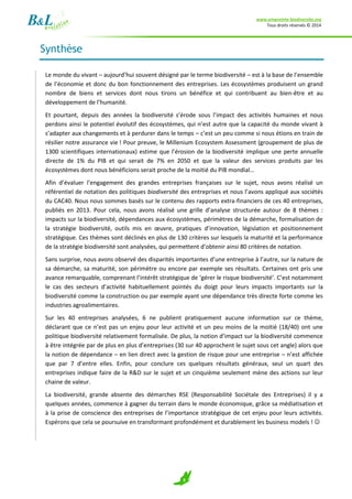 www.empreinte-biodiversite.org
Tous droits réservés © 2014
3
Synthèse
Le monde du vivant – aujourd’hui souvent désigné par le terme biodiversité – est à la base de l’ensemble
de l’économie et donc du bon fonctionnement des entreprises. Les écosystèmes produisent un grand
nombre de biens et services dont nous tirons un bénéfice et qui contribuent au bien-être et au
développement de l’humanité.
Et pourtant, depuis des années la biodiversité s’érode sous l’impact des activités humaines et nous
perdons ainsi le potentiel évolutif des écosystèmes, qui n’est autre que la capacité du monde vivant à
s’adapter aux changements et à perdurer dans le temps – c’est un peu comme si nous étions en train de
résilier notre assurance vie ! Pour preuve, le Millenium Ecosystem Assessment (groupement de plus de
1300 scientifiques internationaux) estime que l’érosion de la biodiversité implique une perte annuelle
directe de 1% du PIB et qui serait de 7% en 2050 et que la valeur des services produits par les
écosystèmes dont nous bénéficions serait proche de la moitié du PIB mondial…
Afin d’évaluer l’engagement des grandes entreprises françaises sur le sujet, nous avons réalisé un
référentiel de notation des politiques biodiversité des entreprises et nous l’avons appliqué aux sociétés
du CAC40. Nous nous sommes basés sur le contenu des rapports extra-financiers de ces 40 entreprises,
publiés en 2013. Pour cela, nous avons réalisé une grille d’analyse structurée autour de 8 thèmes :
impacts sur la biodiversité, dépendances aux écosystèmes, périmètres de la démarche, formalisation de
la stratégie biodiversité, outils mis en œuvre, pratiques d’innovation, législation et positionnement
stratégique. Ces thèmes sont déclinés en plus de 130 critères sur lesquels la maturité et la performance
de la stratégie biodiversité sont analysées, qui permettent d’obtenir ainsi 80 critères de notation.
Sans surprise, nous avons observé des disparités importantes d’une entreprise à l’autre, sur la nature de
sa démarche, sa maturité, son périmètre ou encore par exemple ses résultats. Certaines ont pris une
avance remarquable, comprenant l’intérêt stratégique de ‘gérer le risque biodiversité’. C’est notamment
le cas des secteurs d’activité habituellement pointés du doigt pour leurs impacts importants sur la
biodiversité comme la construction ou par exemple ayant une dépendance très directe forte comme les
industries agroalimentaires.
Sur les 40 entreprises analysées, 6 ne publient pratiquement aucune information sur ce thème,
déclarant que ce n’est pas un enjeu pour leur activité et un peu moins de la moitié (18/40) ont une
politique biodiversité relativement formalisée. De plus, la notion d’impact sur la biodiversité commence
à être intégrée par de plus en plus d’entreprises (30 sur 40 approchent le sujet sous cet angle) alors que
la notion de dépendance – en lien direct avec la gestion de risque pour une entreprise – n’est affichée
que par 7 d’entre elles. Enfin, pour conclure ces quelques résultats généraux, seul un quart des
entreprises indique faire de la R&D sur le sujet et un cinquième seulement mène des actions sur leur
chaine de valeur.
La biodiversité, grande absente des démarches RSE (Responsabilité Sociétale des Entreprises) il y a
quelques années, commence à gagner du terrain dans le monde économique, grâce sa médiatisation et
à la prise de conscience des entreprises de l’importance stratégique de cet enjeu pour leurs activités.
Espérons que cela se poursuive en transformant profondément et durablement les business models ! 
 