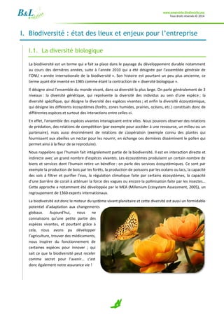 www.empreinte-biodiversite.org
Tous droits réservés © 2014
4
I. Biodiversité : état des lieux et enjeux pour l’entreprise
I.1. La diversité biologique
La biodiversité est un terme qui a fait sa place dans le paysage du développement durable notamment
au cours des dernières années, suite à l’année 2010 qui a été désignée par l’assemblée générale de
l’ONU « année internationale de la biodiversité ». Son histoire est pourtant un peu plus ancienne, ce
terme ayant été inventé en 1985 comme étant la contraction de « diversité biologique ».
Il désigne ainsi l’ensemble du monde vivant, dans sa diversité la plus large. On parle généralement de 3
niveaux : la diversité génétique, qui représente la diversité des individus au sein d’une espèce ; la
diversité spécifique, qui désigne la diversité des espèces vivantes ; et enfin la diversité écosystémique,
qui désigne les différents écosystèmes (forêts, zones humides, prairies, océans, etc.) constitués donc de
différentes espèces et surtout des interactions entre celles-ci.
En effet, l’ensemble des espèces vivantes interagissent entre elles. Nous pouvons observer des relations
de prédation, des relations de compétition (par exemple pour accéder à une ressource, un milieu ou un
partenaire), mais aussi énormément de relations de coopération (exemple connu des plantes qui
fournissent aux abeilles un nectar pour les nourrir, en échange ces dernières disséminent le pollen qui
permet ainsi à la fleur de se reproduire).
Nous rappelons que l’humain fait intégralement partie de la biodiversité. Il est en interaction directe et
indirecte avec un grand nombre d’espèces vivantes. Les écosystèmes produisent un certain nombre de
biens et services dont l’humain retire un bénéfice : on parle des services écosystémiques. Ce sont par
exemple la production de bois par les forêts, la production de poissons par les océans ou lacs, la capacité
des sols à filtrer et purifier l’eau, la régulation climatique faite par certains écosystèmes, la capacité
d’une barrière de corail à atténuer la force des vagues ou encore la pollinisation faite par les insectes…
Cette approche a notamment été développée par le MEA (Millenium Ecosystem Assessment, 2005), un
regroupement de 1360 experts internationaux.
La biodiversité est donc le moteur du système vivant planétaire et cette diversité est aussi un formidable
potentiel d’adaptation aux changements
globaux. Aujourd’hui, nous ne
connaissons qu’une petite partie des
espèces vivantes, et pourtant grâce à
cela, nous avons pu développer
l’agriculture, trouver des médicaments,
nous inspirer du fonctionnement de
certaines espèces pour innover ; qui
sait ce que la biodiversité peut receler
comme secret pour l’avenir… c’est
donc également notre assurance vie !
 
