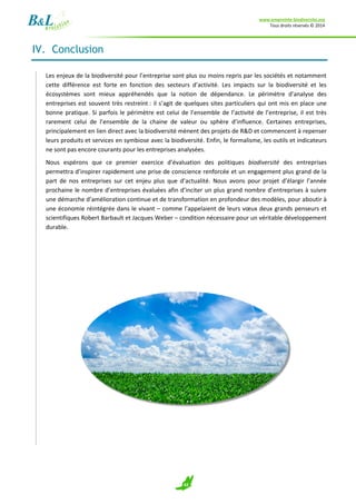 www.empreinte-biodiversite.org
Tous droits réservés © 2014
42
IV. Conclusion
Les enjeux de la biodiversité pour l’entreprise sont plus ou moins repris par les sociétés et notamment
cette différence est forte en fonction des secteurs d’activité. Les impacts sur la biodiversité et les
écosystèmes sont mieux appréhendés que la notion de dépendance. Le périmètre d’analyse des
entreprises est souvent très restreint : il s’agit de quelques sites particuliers qui ont mis en place une
bonne pratique. Si parfois le périmètre est celui de l’ensemble de l’activité de l’entreprise, il est très
rarement celui de l’ensemble de la chaine de valeur ou sphère d’influence. Certaines entreprises,
principalement en lien direct avec la biodiversité mènent des projets de R&D et commencent à repenser
leurs produits et services en symbiose avec la biodiversité. Enfin, le formalisme, les outils et indicateurs
ne sont pas encore courants pour les entreprises analysées.
Nous espérons que ce premier exercice d’évaluation des politiques biodiversité des entreprises
permettra d’inspirer rapidement une prise de conscience renforcée et un engagement plus grand de la
part de nos entreprises sur cet enjeu plus que d’actualité. Nous avons pour projet d’élargir l’année
prochaine le nombre d’entreprises évaluées afin d’inciter un plus grand nombre d’entreprises à suivre
une démarche d’amélioration continue et de transformation en profondeur des modèles, pour aboutir à
une économie réintégrée dans le vivant – comme l’appelaient de leurs vœux deux grands penseurs et
scientifiques Robert Barbault et Jacques Weber – condition nécessaire pour un véritable développement
durable.
 