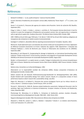 www.empreinte-biodiversite.org
Tous droits réservés © 2014
43
Références
Barbault R. & Weber J. – La vie, quelle entreprise !. Sciences Ouvertes (2010)
Eurosif, Overview of biodiversity and ecosystem services (BES). Biodiversity Theme Report – 2
nd
in a series. June
2009.
Gerain Y. et Leconte D., Panorama des agences de notation extra-financière. Centre de recherche ISR, Novethic.
Septembre 2011.
Grigg, A., Cullen, Z., Foxall, J., Crosbie, L., Jamison, L. and Brito, R., The Ecosystem Services Benchmark: A tool for
investors to assess the management of biodiversity and ecosystem services risks and opportunities in companies
with an agricultural supply chain. Guidance Document. The Natural Value Initiative (NVI). October 2009.
JORF n°0099 du 26 avril 2012 page 7439 texte n° 18. Décret n° 2012-557 du 24 avril 2012 relatif aux obligations de
transparence des entreprises en matière sociale et environnementale.
Kamelgarn Y. et Martin S., Baromètre 2013 du reporting environnemental de l’immobilier. Novethic. 2013.
Maresca B., Etude exploratoire pour une évaluation des services rendus par les écosystèmes en France. Application
du Millenium Ecosystem Assessment à la France. Collection des rapports n°260. Département « Evaluation des
Politiques Publiques », Centre de Recherche pour l’Etude et l’Observation des Conditions de Vie (CREDOC).
Septembre 2009.
Morandeau D. and Vilaysack D., Compensating for damage to biodiversity: an international benchmarking study.
Collection "Études et documents" of the Economy, Evaluation and Integration of Sustainable Development Service
(SEEIDD) at the General Commission for Sustainable Development (CGDD). August 2012.
Mulder I. et ClementsHunt P., Le capital naturel, un mythe ? Intégrer la biodiversité et les services écosystémiques
(BES) dans la finance. Biodiversity and Ecosystem Service Work Stream (BESWS), UNEP Finance Initiative. Octobre
2010.
Nations Unies, Convention sur la Diversité Biologique. 1992.
Observatoire sur la responsabilité sociétale des entreprises (ORSE), Analyse comparative d'indicateurs de
développement durable. Octobre 2003.
Oekom research AG and Deutsche Performancemessungs-Gesellschaft für Wertpapierportfolios mbH (DPG),
Double Dividend with Sustainability Ratings from oekom research. Results of a comparative analysis of share
performance based on oekom research AG’s sustainability ratings. July 2012.
Péguin M., Moncorps S. et Rolland G., Panorama des services écologiques fournis par les milieux naturels en
France. Volume 1 : Contexte et enjeux. Comité français, UICN. Juin 2012.
Perceval C., McCormick N., Rafiq M., Business-related biodiversity assessments. Background discussion note for
workshop. High Level Conference on Business & Biodiversity. European Initiative on Business and Biodiversity.
Lisbon, Novembre 2007.
Phantarangsi M., Morandeau D. et Meilhac C., Entreprises et biodiversité, premiers résultats d’enquête.
Commissariat général au Développement Durable. ISSN 2100 – 1634. Février 2011.
Rapports développement durable / RSE / Documents de référence des entreprises du CAC40.
Waysand C., Perbet M., Lavison C., Valles E., Notation = évaluation ? Volume 3 : La notation extra-financière.
Cahiers de l’évaluation n°6. Juillet 2012.
 
