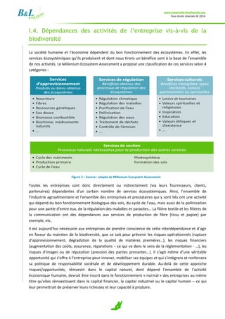 www.empreinte-biodiversite.org
Tous droits réservés © 2014
7
I.4. Dépendances des activités de l’entreprise vis-à-vis de la
biodiversité
La société humaine et l’économie dépendent du bon fonctionnement des écosystèmes. En effet, les
services écosystémiques qu’ils produisent et dont nous tirons un bénéfice sont à la base de l’ensemble
de nos activités. Le Millenium Ecosystem Assessment a proposé une classification de ces services selon 4
catégories :
Figure 3 – Source : adapté de Millenium Ecosystem Assessment
Toutes les entreprises sont donc directement ou indirectement (via leurs fournisseurs, clients,
partenaires) dépendantes d’un certain nombre de services écosystémiques. Ainsi, l’ensemble de
l’industrie agroalimentaire et l’ensemble des entreprises et prestataires qui y sont liés ont une activité
qui dépend du bon fonctionnement biologique des sols, du cycle de l’eau, mais aussi de la pollinisation
pour une partie d’entre eux, de la régulation des maladies et parasites… La filière textile et les filières de
la communication ont des dépendances aux services de production de fibre (tissu et papier) par
exemple, etc.
Il est aujourd’hui nécessaire aux entreprises de prendre conscience de cette interdépendance et d’agir
en faveur du maintien de la biodiversité, que ce soit pour prévenir les risques opérationnels (rupture
d’approvisionnement, dégradation de la qualité de matières premières…), les risques financiers
(augmentation des coûts, assurance, réparations – ce qui va dans le sens de la réglementation - …), les
risques d’images ou de réputation (pression des parties prenantes…). Il s’agit même d’une véritable
opportunité qui s’offre à l’entreprise pour innover, mobiliser ses équipes et qui s’intégrera et renforcera
sa politique de responsabilité sociétale et de développement durable. Au-delà de cette approche
risques/opportunités, réinvestir dans le capital naturel, dont dépend l’ensemble de l’activité
économique humaine, devrait être inscrit dans le fonctionnement « normal » des entreprises au même
titre qu’elles réinvestissent dans le capital financier, le capital industriel ou le capital humain – ce qui
leur permettrait de préserver leurs richesses et leur capacité à produire.
 